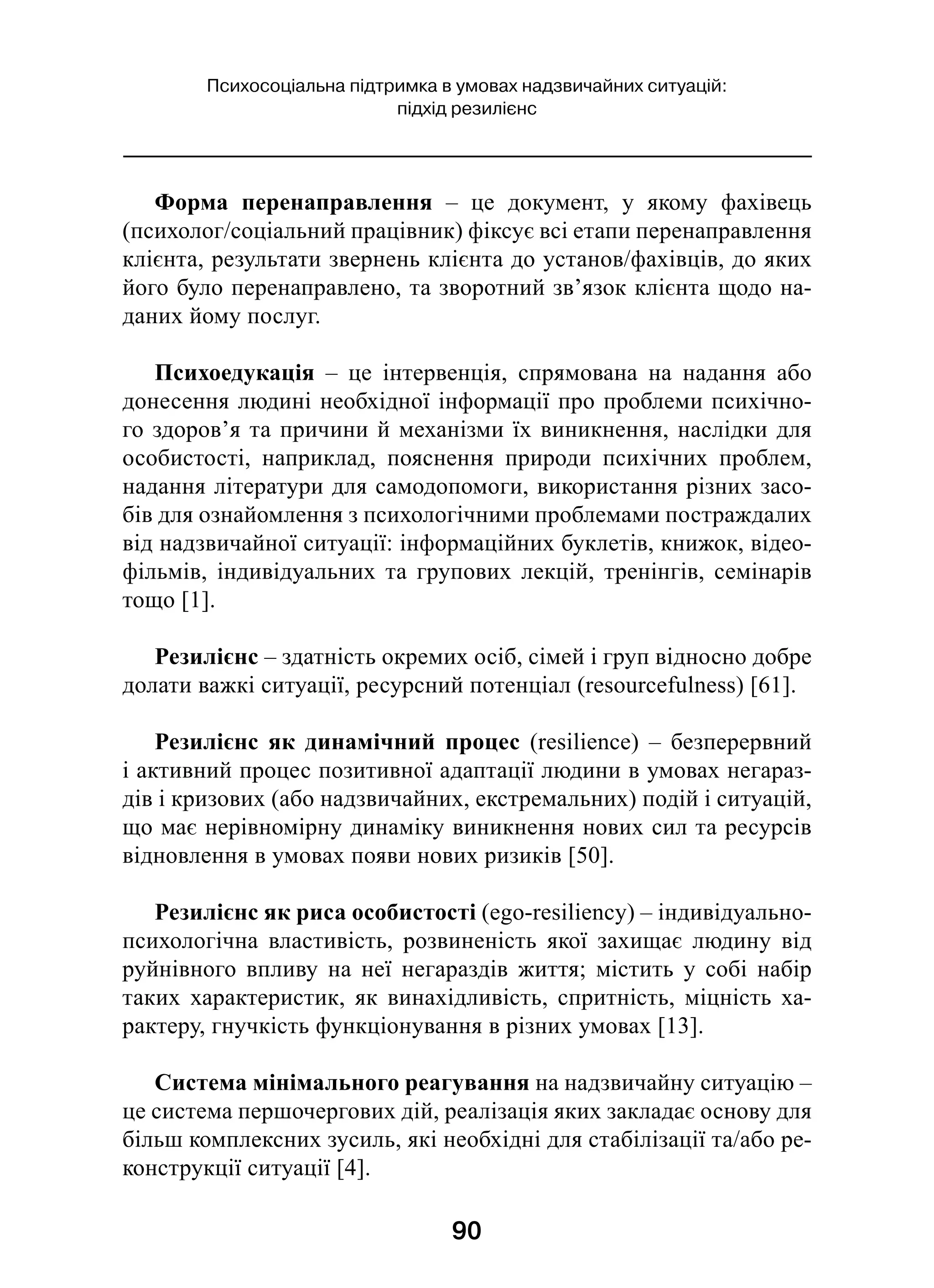 90
Психосоціальна підтримка в умовах надзвичайних ситуацій:
підхід резилієнс
Форма перенаправлення  – це документ, у  якому фахівець
(психолог/соціальний працівник) фіксує всі етапи перенаправлення
клієнта, результати звернень клієнта до установ/фахівців, до яких
його було перенаправлено, та зворотний зв’язок клієнта щодо на-
даних йому послуг.
Психоедукація  – це інтервенція, спрямована на надання або
донесення людині необхідної інформації про проблеми психічно-
го здоров’я та причини й механізми їх виникнення, наслідки для
особистості, наприклад, пояснення природи психічних проблем,
надання літератури для самодопомоги, використання різних засо-
бів для ознайомлення з психологічними проблемами постраждалих
від надзвичайної ситуації: інформаційних буклетів, книжок, відео­
фільмів, індивідуальних та групових лекцій, тренінгів, семінарів
тощо [1].
Резилієнс – здатність окремих осіб, сімей і груп відносно добре
долати важкі ситуації, ресурсний потенціал (resourcefulness) [61].
Резилієнс як динамічний процес (resilience)  – безперервний
і активний процес позитивної адаптації людини в умовах негараз-
дів і кризових (або надзвичайних, екстремальних) подій і ситуацій,
що має нерівномірну динаміку виникнення нових сил та ресурсів
відновлення в умовах появи нових ризиків [50]. 
Резилієнс як риса особистості (ego-resiliency) – індивідуально-
психологічна властивість, розвиненість якої захищає людину від
руйнівного впливу на неї негараздів життя; містить у  собі набір
таких характеристик, як винахідливість, спритність, міцність ха-
рактеру, гнучкість функціонування в різних умовах [13].
Система мінімального реагування на надзвичайну ситуацію –
це система першочергових дій, реалізація яких закладає основу для
більш комплексних зусиль, які необхідні для стабілізації та/або ре-
конструкції ситуації [4].
 