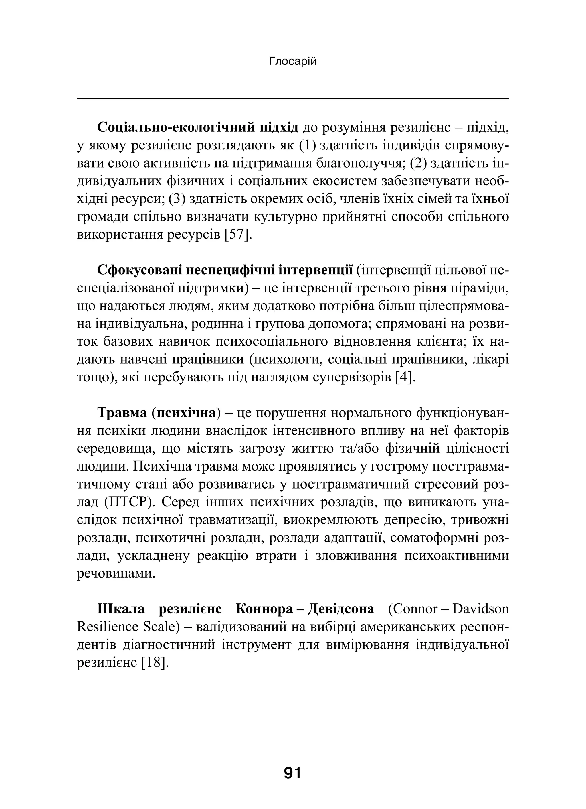 91
Глосарій
Соціально-екологічний підхід до розуміння резилієнс – підхід,
у якому резилієнс розглядають як (1) здатність індивідів спрямову-
вати свою активність на підтримання благополуччя; (2) здатність ін-
дивідуальних фізичних і соціальних екосистем забезпечувати необ-
хідні ресурси; (3) здатність окремих осіб, членів їхніх сімей та їхньої
громади спільно визначати культурно прийнятні способи спільного
використання ресурсів [57].
Сфокусовані неспецифічні інтервенції (інтервенції цільової не-
спеціалізованої підтримки) – це інтервенції третього рівня піраміди,
що надаються людям, яким додатково потрібна більш цілеспрямова-
на індивідуальна, родинна і групова допомога; спрямовані на розви-
ток базових навичок психосоціального відновлення клієнта; їх на-
дають навчені працівники (психологи, соціальні працівники, лікарі
тощо), які перебувають під наглядом супервізорів [4].
Травма (психічна) – це порушення нормального функціонуван-
ня психіки людини внаслідок інтенсивного впливу на неї факторів
середовища, що містять загрозу життю та/або фізичній цілісності
людини. Психічна травма може проявлятись у гострому посттравма-
тичному стані або розвиватись у посттравматичний стресовий роз-
лад (ПТСР). Серед інших психічних розладів, що виникають уна-
слідок психічної травматизації, виокремлюють депресію, тривожні
розлади, психотичні розлади, розлади адаптації, соматоформні роз-
лади, ускладнену реакцію втрати і  зловживання психоактивними
речовинами.
Шкала резилієнс Коннора – Девідсона (Connor – Davidson
Resilience Scale) – валідизований на вибірці американських респон-
дентів діагностичний інструмент для вимірювання індивідуальної
резилієнс [18].
 