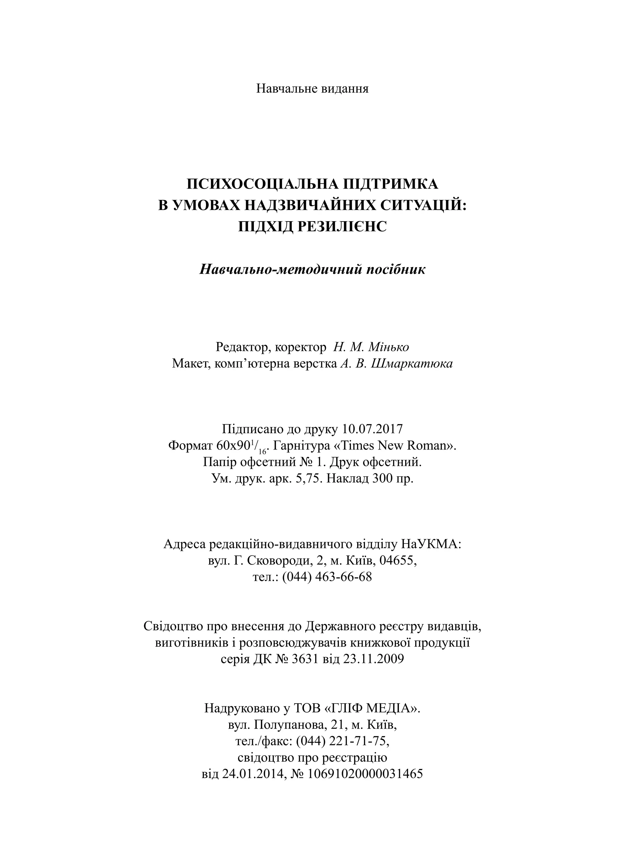 Навчальне видання
ПСИХОСОЦІАЛЬНА ПІДТРИМКА
В УМОВАХ НАДЗВИЧАЙНИХ СИТУАЦІЙ:
ПІДХІД РЕЗИЛІЄНС
Навчально-методичний посібник
Редактор, коректор Н. М. Мінько
Макет, комп’ютерна верстка А. В. Шмаркатюка
Підписано до друку 10.07.2017
Формат 60х901
/16
. Гарнітура «Times New Roman».
Папір офсетний № 1. Друк офсетний.
Ум. друк. арк. 5,75. Наклад 300 пр.
Адреса редакційно-видавничого відділу НаУКМА:
вул. Г. Сковороди, 2, м. Київ, 04655,
тел.: (044) 463-66-68
Свідоцтво про внесення до Державного реєстру видавців,
виготівників і розповсюджувачів книжкової продукції
серія ДК № 3631 від 23.11.2009
Надруковано у ТОВ «ГЛІФ МЕДІА».
вул. Полупанова, 21, м. Київ,
тел./факс: (044) 221-71-75,
свідоцтво про реєстрацію
від 24.01.2014, № 10691020000031465
 