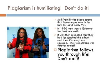 Plagiarism is humiliating!  Don’t do it! Milli Vanilli was a pop group that became popular in the late 80s and early 90s. In 1990 they won a Grammy for best new artist. It was then revealed that they had lip synched the album and their Grammy was revoked.  Their reputation was forever ruined. Plagiarism follows you through life!  Don’t do it! 