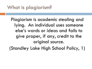 What is plagiarism? Plagiarism is academic stealing and lying.  An individual uses someone else’s words or ideas and fails to give proper, if any, credit to the original source. (Standley Lake High School Policy, 1) 
