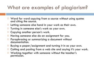 What are examples of plagiarism? Word for word copying from a source without using quotes and citing the source. Letting someone else hand in your work as their own. Turning in someone else’s work as your own. Copying another person’s work. Having someone else do an assignment for you. Paraphrasing or summarizing a document without documentation. Buying a paper/assignment and turning it in as your own. Cutting and pasting from a web site and saying it’s your work. Working together with someone without the teacher’s permission . 
