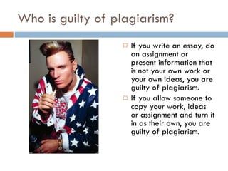 Who is guilty of plagiarism? If you write an essay, do an assignment or present information that is not your own work or your own ideas, you are guilty of plagiarism. If you allow someone to copy your work, ideas or assignment and turn it in as their own, you are guilty of plagiarism. 
