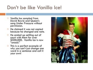 Don’t be like Vanilla Ice! Vanilla Ice sampled from David Bowie and Queen’s song Under Pressure without permission. He claimed it was not copied because he changed one note. He ended up settling out of court with them for over $500,000.  Vanilla Ice is now “uncool.” This is a perfect example of why you can’t just change one word in a sentence and call it your own! 