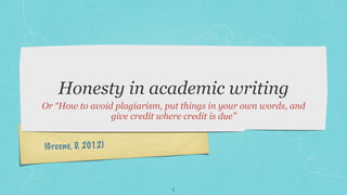Honesty in academic writing
Or “How to avoid plagiarism, put things in your own words, and
                give credit where credit is due”


(G re e ne , D. 2012)



                              1
 