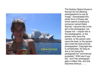 The Sydney Opera House is
famous for not allowing
photographers to use its
image. I downloaded this
photo from a Picasa site
which seems to belong to
someone named Zakia
Karmal. I assume she is the
girl in the photograph, but
maybe not -- maybe she is
the photographer, or the
person who owns the
camera, or the person who
owns the boat, or the person
who hired the boat and the
photographer. Copyright law
is complicated. As long as
she is not using the
photograph for “commercial
purposes,” SOH won’t sue
her , but if her photograph
gets a million hits, and she
becomes famous . . . .
 