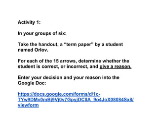 Activity 1:
In your groups of six:
Take the handout, a “term paper” by a student
named Orlov.
For each of the 15 arrows, determine whether the
student is correct, or incorrect, and give a reason.
Enter your decision and your reason into the
Google Doc:
https://docs.google.com/forms/d/1c-
TYw9DMv0mBj9Vj0v7GpyjDCIlA_9o4JoX08084Sx8/
viewform
 