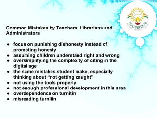 Common Mistakes by Teachers, Librarians and
Administrators
● focus on punishing dishonesty instead of
promoting honesty
● assuming children understand right and wrong
● oversimplifying the complexity of citing in the
digital age
● the same mistakes student make, especially
thinking about “not getting caught”
● not using the tools properly
● not enough professional development in this area
● overdependence on turnitin
● misreading turnitin
 