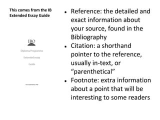This comes from the IB
Extended Essay Guide
● Reference: the detailed and
exact information about
your source, found in the
Bibliography
● Citation: a shorthand
pointer to the reference,
usually in-text, or
“parenthetical”
● Footnote: extra information
about a point that will be
interesting to some readers
 
