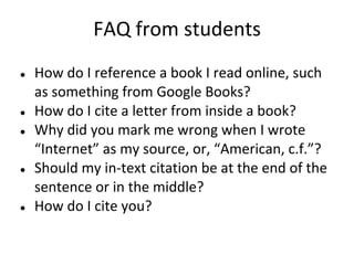 FAQ from students
● How do I reference a book I read online, such
as something from Google Books?
● How do I cite a letter from inside a book?
● Why did you mark me wrong when I wrote
“Internet” as my source, or, “American, c.f.”?
● Should my in-text citation be at the end of the
sentence or in the middle?
● How do I cite you?
 