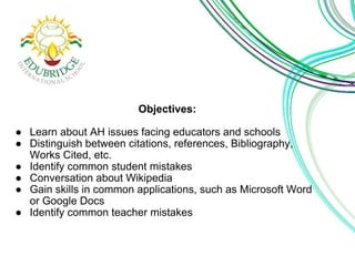 Objectives:
● Learn about AH issues facing educators and schools
● Distinguish between citations, references, Bibliography,
Works Cited, etc.
● Identify common student mistakes
● Conversation about Wikipedia
● Gain skills in common applications, such as Microsoft Word
or Google Docs
● Identify common teacher mistakes
 