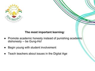 The most important learning:
● Promote academic honesty instead of punishing academic
dishonesty -- be Gung-Ho!
● Begin young with student involvement
● Teach teachers about issues in the Digital Age
 