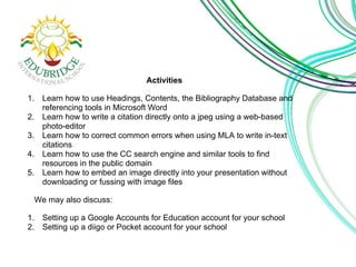 Activities
1. Learn how to use Headings, Contents, the Bibliography Database and
referencing tools in Microsoft Word
2. Learn how to write a citation directly onto a jpeg using a web-based
photo-editor
3. Learn how to correct common errors when using MLA to write in-text
citations
4. Learn how to use the CC search engine and similar tools to find
resources in the public domain
5. Learn how to embed an image directly into your presentation without
downloading or fussing with image files
We may also discuss:
1. Setting up a Google Accounts for Education account for your school
2. Setting up a diigo or Pocket account for your school
 