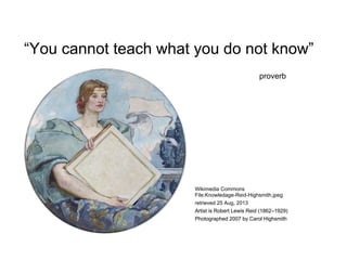 “You cannot teach what you do not know”
proverb
Wikimedia Commons
File:Knowledage-Reid-Highsmith.jpeg
retrieved 25 Aug, 2013
Artist is Robert Lewis Reid (1862–1929)
Photographed 2007 by Carol Highsmith
 