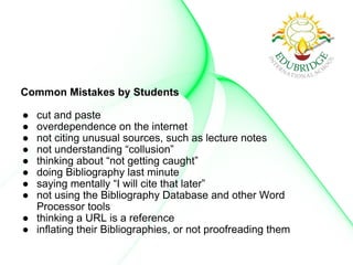 Common Mistakes by Students
● cut and paste
● overdependence on the internet
● not citing unusual sources, such as lecture notes
● not understanding “collusion”
● thinking about “not getting caught”
● doing Bibliography last minute
● saying mentally “I will cite that later”
● not using the Bibliography Database and other Word
Processor tools
● thinking a URL is a reference
● inflating their Bibliographies, or not proofreading them
 