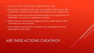 ARE THESE ACTIONS CHEATING?
 Jack and John do homework together after class.
 Mary finds a website on the topic she needs to write about. She
copies the content of the page and pastes into her assignment.
 Paul goes online and finds something great for his assignment on
Wikipedia – he cites it as being from a book.
 Peter writes on his Science assignment that water boils at 100ºC
and does not cite a source.
 Leo copies some text from a website, but changes the words,
keeping the main idea.
 