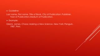  Guideline:
Last name, First name. Title of Book. City of Publication: Publisher,
Year of Publication.Medium of Publication.
 Example:
Gleick, James. Chaos: Making a New Science. New York: Penguin,
1987. Print.
 