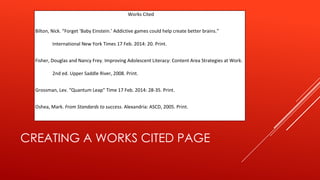 CREATING A WORKS CITED PAGE
Works Cited
Bilton, Nick. “Forget ‘Baby Einstein.’ Addictive games could help create better brains.”
International New York Times 17 Feb. 2014: 20. Print.
Fisher, Douglas and Nancy Frey. Improving Adolescent Literacy: Content Area Strategies at Work.
2nd ed. Upper Saddle River, 2008. Print.
Grossman, Lev. “Quantum Leap” Time 17 Feb. 2014: 28-35. Print.
Oshea, Mark. From Standards to success. Alexandria: ASCD, 2005. Print.
 
