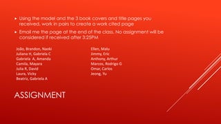 ASSIGNMENT
 Using the model and the 3 book covers and title pages you
received, work in pairs to create a work cited page
 Email me the page at the end of the class. No assignment will be
considered if received after 3:25PM
João, Brandon, Naoki
Juliana H, Gabriela C
Gabriela A, Amanda
Camila, Mayara
Julia R, David
Laura, Vicky
Beatriz, Gabriela A
Ellen, Malu
Jimmy, Eric
Anthony, Arthur
Marcos, Rodrigo G
Omar, Carlos
Jeong, Yu
 