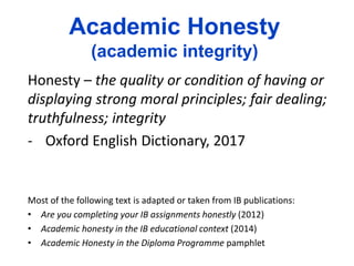 Academic Honesty
(academic integrity)
Honesty – the quality or condition of having or
displaying strong moral principles; fair dealing;
truthfulness; integrity
- Oxford English Dictionary, 2017
Most of the following text is adapted or taken from IB publications:
• Are you completing your IB assignments honestly (2012)
• Academic honesty in the IB educational context (2014)
• Academic Honesty in the Diploma Programme pamphlet
 