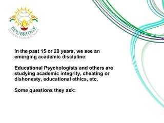 In the past 15 or 20 years, we see an 
emerging academic discipline: 
Educational Psychologists and others are 
studying academic integrity, cheating or 
dishonesty, educational ethics, etc. 
Some questions they ask: 
 