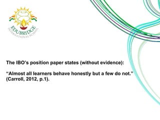 The IBO’s position paper states (without evidence): 
“Almost all learners behave honestly but a few do not.” 
(Carroll, 2012, p.1). 
 