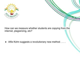 How can we measure whether students are copying from the 
internet, plagiarizing, etc? 
● Alfie Kohn suggests a revolutionary new method . . . . 
 
