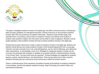This paper investigates academic honesty in the digital age, and offers constructive advice, including tips, 
skills and policy guidelines, for international educators. Schools must focus on the promotion academic 
honesty rather than the punishment of academic dishonesty. Research shows that the single most 
important factor in promoting a school culture of academic honesty is the attitude of the students. If 
students value academic integrity, then their peers are less likely to cheat or plagiarize. Students must be 
taught explicitly to value academic honesty and how to practice academic honesty in the digital age. 
Practical tips are given about how to create a culture of academic honesty in the digital age. Students and 
teachers should discuss and include academic honesty in their Essential Agreements from a young age. 
Teachers must learn precisely how to cite, write bibliographies, use the internet effectively, give references 
within presentations, or acknowledge a work of art. Strategies for integrating academic honesty into the 
curriculum are presented with examples or vignettes of successful methods, including Academic Honesty 
in the Primary Years. The best online tools are presented. Practical strategies are suggested for students, 
teachers, parents, teacher-librarians, and administrators. There are tips about how to write a school’s 
Academic Honesty policy by involving the school community to reflect the school’s mission. 
There is a brief discussion of the importance of academic honesty as the bedrock of academic institutions 
in free societies, and the links between academic honesty, Ways of Knowing, the Learner Profile, and 
international-mindedness. 
 