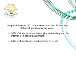 Josephson Institute (2012) interviews more than 20,000 High 
School students every two years: 
○ 32% of students self-report copying and pasting from the 
internet for a school assignment; 
○ 51% of students self-report cheating on a test. 
 