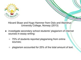 Håvard Skaar and Hugo Hammer from Oslo and Akershus 
University College, Norway (2013) 
● investigate secondary school students' plagiarism of internet 
sources in essay writing: 
○ 75% of students reported plagiarising from online 
sources; 
○ plagiarism accounted for 25% of the total amount of text. 
 