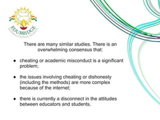 There are many similar studies. There is an 
overwhelming consensus that: 
● cheating or academic misconduct is a significant 
problem; 
● the issues involving cheating or dishonesty 
(including the methods) are more complex 
because of the internet; 
● there is currently a disconnect in the attitudes 
between educators and students. 
 