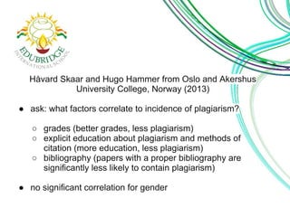 Håvard Skaar and Hugo Hammer from Oslo and Akershus 
University College, Norway (2013) 
● ask: what factors correlate to incidence of plagiarism? 
○ grades (better grades, less plagiarism) 
○ explicit education about plagiarism and methods of 
citation (more education, less plagiarism) 
○ bibliography (papers with a proper bibliography are 
significantly less likely to contain plagiarism) 
● no significant correlation for gender 
 