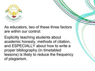 As educators, two of these three factors 
are within our control: 
Explicitly teaching students about 
academic honesty, methods of citation, 
and ESPECIALLY about how to write a 
proper bibliography (in timetabled 
lessons) is likely to reduce the frequency 
of plagiarism. 
 