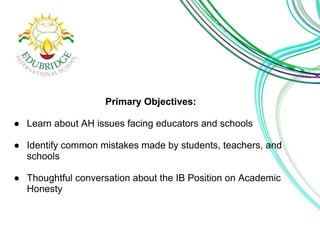 Primary Objectives: 
● Learn about AH issues facing educators and schools 
● Identify common mistakes made by students, teachers, and 
schools 
● Thoughtful conversation about the IB Position on Academic 
Honesty 
 