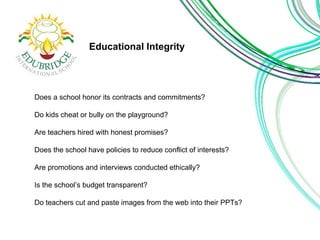 Educational Integrity 
Does a school honor its contracts and commitments? 
Do kids cheat or bully on the playground? 
Are teachers hired with honest promises? 
Does the school have policies to reduce conflict of interests? 
Are promotions and interviews conducted ethically? 
Is the school’s budget transparent? 
Do teachers cut and paste images from the web into their PPTs? 
 