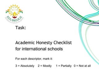 Task: 
Academic Honesty Checklist 
for international schools 
For each descriptor, mark it: 
3 = Absolutely 2 = Mostly 1 = Partially 0 = Not at all 
 
