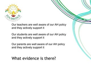 Our teachers are well aware of our AH policy 
and they actively support it 
Our students are well aware of our AH policy 
and they actively support it 
Our parents are well aware of our AH policy 
and they actively support it 
What evidence is there? 
 