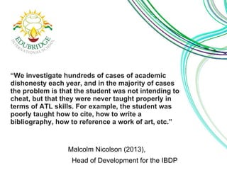 “We investigate hundreds of cases of academic 
dishonesty each year, and in the majority of cases 
the problem is that the student was not intending to 
cheat, but that they were never taught properly in 
terms of ATL skills. For example, the student was 
poorly taught how to cite, how to write a 
bibliography, how to reference a work of art, etc.” 
Malcolm Nicolson (2013), 
Head of Development for the IBDP 
 