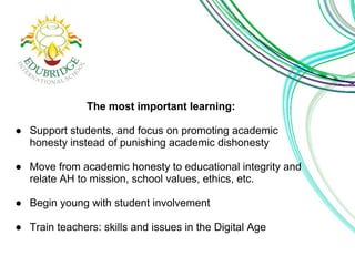 The most important learning: 
● Support students, and focus on promoting academic 
honesty instead of punishing academic dishonesty 
● Move from academic honesty to educational integrity and 
relate AH to mission, school values, ethics, etc. 
● Begin young with student involvement 
● Train teachers: skills and issues in the Digital Age 
 