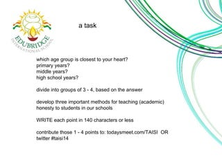 a task 
which age group is closest to your heart? 
primary years? 
middle years? 
high school years? 
divide into groups of 3 - 4, based on the answer 
develop three important methods for teaching (academic) 
honesty to students in our schools 
WRITE each point in 140 characters or less 
contribute those 1 - 4 points to: todaysmeet.com/TAISI OR 
twitter #taisi14 
 