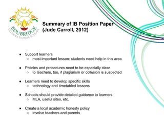 Summary of IB Position Paper 
(Jude Carroll, 2012) 
● Support learners 
○ most important lesson: students need help in this area 
● Policies and procedures need to be especially clear 
○ to teachers, too, if plagiarism or collusion is suspected 
● Learners need to develop specific skills 
○ technology and timetabled lessons 
● Schools should provide detailed guidance to learners 
○ MLA, useful sites, etc. 
● Create a local academic honesty policy 
○ involve teachers and parents 
 