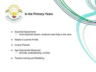 In the Primary Years 
● Essential Agreements 
○ most important lesson: students need help in this area 
● Relate to Learner Profile 
● Involve Parents 
● Age Appropriate Measures 
○ promote understanding, not fear 
● Teacher training and Modeling 
 
