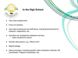 In the High School 
● Very clear assignments 
● Focus on process 
● Very clear procedures and definitions, including technical terms: 
collusion, malpractice, etc. 
● Guarded use of plagiarism detection services 
○ teach students to submit 
● Scoratic discussions, e.g.: What is Art? 
● Signed pledge 
● Clear processes, including specific roles of teachers, librarian, EE 
Coordinator, Program Coordinator, etc. 
 