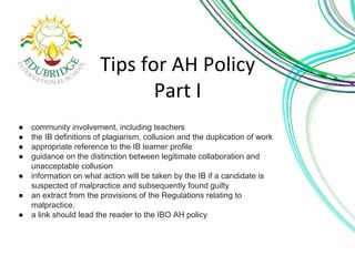 ● community involvement, including teachers 
● the IB definitions of plagiarism, collusion and the duplication of work 
● appropriate reference to the IB learner profile 
● guidance on the distinction between legitimate collaboration and 
unacceptable collusion 
● information on what action will be taken by the IB if a candidate is 
suspected of malpractice and subsequently found guilty 
● an extract from the provisions of the Regulations relating to 
malpractice. 
● a link should lead the reader to the IBO AH policy 
 