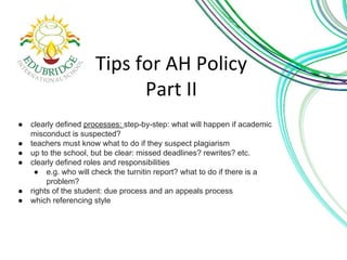 ● clearly defined processes: step-by-step: what will happen if academic 
misconduct is suspected? 
● teachers must know what to do if they suspect plagiarism 
● up to the school, but be clear: missed deadlines? rewrites? etc. 
● clearly defined roles and responsibilities 
● e.g. who will check the turnitin report? what to do if there is a 
problem? 
● rights of the student: due process and an appeals process 
● which referencing style 
 