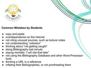 Common Mistakes by Students 
● copy and paste 
● overdependence on the internet 
● not citing unusual sources, such as lecture notes 
● not understanding “collusion” 
● thinking about “not getting caught” 
● doing Bibliography last minute 
● saying mentally “I will cite that later” 
● not using the Bibliography Database and other Word Processor 
tools 
● thinking a URL is a reference 
● inflating their Bibliographies, or not proofreading them 
 