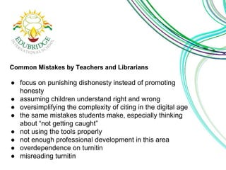 Common Mistakes by Teachers and Librarians 
● focus on punishing dishonesty instead of promoting 
honesty 
● assuming children understand right and wrong 
● oversimplifying the complexity of citing in the digital age 
● the same mistakes students make, especially thinking 
about “not getting caught” 
● not using the tools properly 
● not enough professional development in this area 
● overdependence on turnitin 
● misreading turnitin 
 