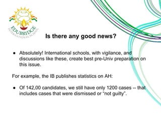 Is there any good news? 
● Absolutely! International schools, with vigilance, and 
discussions like these, create best pre-Univ preparation on 
this issue. 
For example, the IB publishes statistics on AH: 
● Of 142,00 candidates, we still have only 1200 cases -- that 
includes cases that were dismissed or “not guilty”. 
 