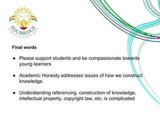 Final words 
● Please support students and be compassionate towards 
young learners 
● Academic Honesty addresses issues of how we construct 
knowledge 
● Understanding referencing, construction of knowledge, 
intellectual property, copyright law, etc. is complicated 
 