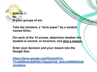 Activity 1: 
In your groups of six: 
Take the handout, a “term paper” by a student 
named Orlov. 
For each of the 15 arrows, determine whether the 
student is correct, or incorrect, and give a reason. 
Enter your decision and your reason into the 
Google Doc: 
https://docs.google.com/forms/d/1c- 
TYw9DMv0mBj9Vj0v7GpyjDCIlA_9o4JoX08084Sx8/ 
viewform 
 
